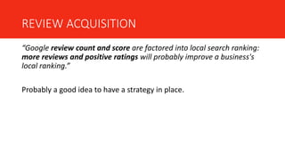 REVIEW ACQUISITION
“Google review count and score are factored into local search ranking:
more reviews and positive ratings will probably improve a business's
local ranking.”
Probably a good idea to have a strategy in place.
 