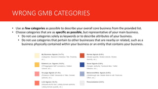 WRONG GMB CATEGORIES
• Use as few categories as possible to describe your overall core business from the provided list.
• Choose categories that are as specific as possible, but representative of your main business.
• Do not use categories solely as keywords or to describe attributes of your business.
• Do not use categories that pertain to other businesses that are nearby or related, such as a
business physically contained within your business or an entity that contains your business.
 