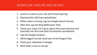 1. Launch a crawl on your site with Screaming Frog
2. Download the SEO Scan spreadsheet
3. While crawl is running, log into Google Search Console
4. After that, log into Bing Webmaster Tools
5. Check your crawl, if it’s done export the crawl overview and
load data into the Crawl Data Visualization spreadsheet
6. Log into Google Analytics
7. While logged into GA, head over to the Panguin Tool
8. Check your indexation in Google
9. Mark down issues as you go
WORKFLOW TIMELINE AND REVIEW
 