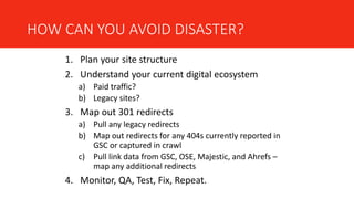 HOW CAN YOU AVOID DISASTER?
1. Plan your site structure
2. Understand your current digital ecosystem
a) Paid traffic?
b) Legacy sites?
3. Map out 301 redirects
a) Pull any legacy redirects
b) Map out redirects for any 404s currently reported in
GSC or captured in crawl
c) Pull link data from GSC, OSE, Majestic, and Ahrefs –
map any additional redirects
4. Monitor, QA, Test, Fix, Repeat.
 