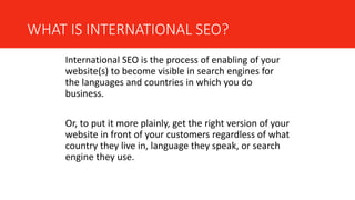 WHAT IS INTERNATIONAL SEO?
International SEO is the process of enabling of your
website(s) to become visible in search engines for
the languages and countries in which you do
business.
Or, to put it more plainly, get the right version of your
website in front of your customers regardless of what
country they live in, language they speak, or search
engine they use.
 