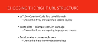 CHOOSING THE RIGHT URL STRUCTURE
• ccTLD – Country Code Top Level Domain
• Choose this if you are targeting a specific country
• Subfolders – example.com/en-us/page
• Choose this if you are targeting language and country
• Subdomains – de.example.com
• Choose this if it is the only option you have
 
