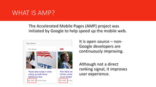 WHAT IS AMP?
The Accelerated Mobile Pages (AMP) project was
initiated by Google to help speed up the mobile web.
It is open source – non-
Google developers are
continuously improving.
Although not a direct
ranking signal, it improves
user experience.
 