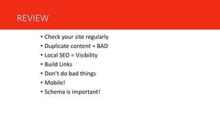 REVIEW
• Check your site regularly
• Duplicate content = BAD
• Local SEO = Visibility
• Build Links
• Don’t do bad things
• Mobile!
• Schema is important!
 