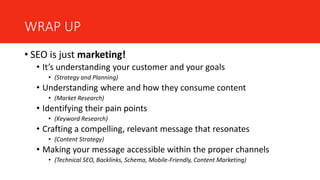 WRAP UP
• SEO is just marketing!
• It’s understanding your customer and your goals
• (Strategy and Planning)
• Understanding where and how they consume content
• (Market Research)
• Identifying their pain points
• (Keyword Research)
• Crafting a compelling, relevant message that resonates
• (Content Strategy)
• Making your message accessible within the proper channels
• (Technical SEO, Backlinks, Schema, Mobile-Friendly, Content Marketing)
 