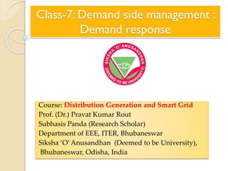 Class-7: Demand side management :
Demand response
Course: Distribution Generation and Smart Grid
Prof. (Dr.) Pravat Kumar Rout
Subhasis Panda (Research Scholar)
Department of EEE, ITER, Bhubaneswar
Siksha ‘O’Anusandhan (Deemed to be University),
Bhubaneswar, Odisha, India
 