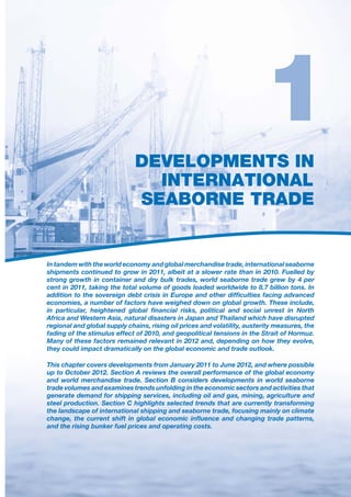 DEVELOPMENTS IN
                                INTERNATIONAL
                              SEABORNE TRADE


In tandem with the world economy and global merchandise trade, international seaborne
shipments continued to grow in 2011, albeit at a slower rate than in 2010. Fuelled by



economies, a number of factors have weighed down on global growth. These include,

Africa and Western Asia, natural disasters in Japan and Thailand which have disrupted
regional and global supply chains, rising oil prices and volatility, austerity measures, the
fading of the stimulus effect of 2010, and geopolitical tensions in the Strait of Hormuz.
Many of these factors remained relevant in 2012 and, depending on how they evolve,
they could impact dramatically on the global economic and trade outlook.

This chapter covers developments from January 2011 to June 2012, and where possible
up to October 2012. Section A reviews the overall performance of the global economy
and world merchandise trade. Section B considers developments in world seaborne
trade volumes and examines trends unfolding in the economic sectors and activities that
generate demand for shipping services, including oil and gas, mining, agriculture and
steel production. Section C highlights selected trends that are currently transforming
the landscape of international shipping and seaborne trade, focusing mainly on climate

and the rising bunker fuel prices and operating costs.
 