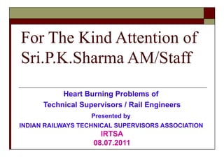 For The Kind Attention of Sri.P.K.Sharma AM/Staff Heart Burning Problems of  Technical Supervisors / Rail Engineers Presented by   INDIAN RAILWAYS TECHNICAL SUPERVISORS ASSOCIATION   IRTSA 08.07.2011 
