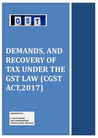 [Type text]
DEMANDS, AND
RECOVERY OF
TAX UNDER THE
GST LAW (CGST
ACT,2017)
PRESENTED BY:
K.VIJAYA KUMAR
ASST.COMMISSIONER
CENTRAL EXCISE, BELGAUM
 
