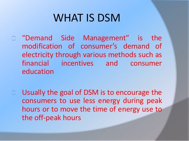 concepts of demand side management “demand side management” is the modification of consumer’s demand of electricity through various methods such as financial incentives and consumer education usually the goal of dsm is to encourage the consumers to use less energy during peak hours or to move the time of energy use to the off-peak hours viz night. concepts of demand side management “demand side management” is the modification of consumer’s demand of electricity through various methods such as financial incentives and consumer education usually the goal of dsm is to encourage the consumers to use less energy during peak hours or to move the time of energy use to the off-peak hours viz night.