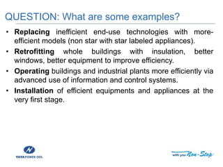 • Replacing inefficient end-use technologies with more-
efficient models (non star with star labeled appliances).
• Retrofitting whole buildings with insulation, better
windows, better equipment to improve efficiency.
• Operating buildings and industrial plants more efficiently via
advanced use of information and control systems.
• Installation of efficient equipments and appliances at the
very first stage.
QUESTION: What are some examples?
 