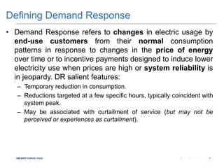 Defining Demand Response
• Demand Response refers to changes in electric usage by
end-use customers from their normal consumption
patterns in response to changes in the price of energy
over time or to incentive payments designed to induce lower
electricity use when prices are high or system reliability is
in jeopardy. DR salient features:
– Temporary reduction in consumption.
– Reductions targeted at a few specific hours, typically coincident with
system peak.
– May be associated with curtailment of service (but may not be
perceived or experiences as curtailment).
 