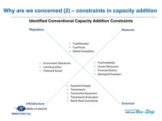Training of Trainers for Capacity Building of DISCOM
Why are we concerned (2) – constraints in capacity addition
Infrastructure
Resource
Technical
Regulatory
• Environment Clearances
• LandAcquisition
• Political & Social*
• Equipment Supply
• Transmission
• Construction Equipment
• Transmission Evacuation
• Rail & Road Connectivity
• FuelAllocation
• Fuel Prices
• Market Competition
• FuelAvailability
• Human Resources
• Financial Closure
• Geological Surprises*
Identified Conventional Capacity Addition Constraints
* Uncontrollable constraints
 