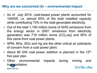 Training of Trainers for Capacity Building of DISCOM
Why are we concerned (4) – environmental impact
 As of July 2014, coal-based power plants accounted for
140GW, i.e. almost 65% of the total installed capacity
while contributing 73% in the total generated electricity.
 Out of the total 1,100 million tonne of GHG emissions from
the energy sector in 2007, emissions from electricity
generation was 719 million tonne (CO2-eq) and 90% of
this came from coal power plants.
 SPM, NOx, SOx and Hg are the other critical air pollutants
of concern from a coal power plant.
 About 80 GW coal power addition is planned in the 12th
five year plan.
 Other environmental impacts during mining and
transportation.
 