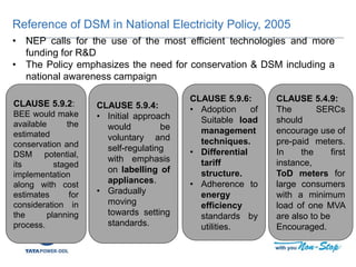 Reference of DSM in National Electricity Policy, 2005
CLAUSE 5.9.6:
• Adoption of
Suitable load
management
techniques.
• Differential
tariff
structure.
• Adherence to
energy
efficiency
standards by
utilities.
CLAUSE 5.9.2:
BEE would make
available the
estimated
conservation and
DSM potential,
its staged
implementation
along with cost
estimates for
consideration in
the planning
process.
CLAUSE 5.9.4:
• Initial approach
would be
voluntary and
self-regulating
with emphasis
on labelling of
appliances.
• Gradually
moving
towards setting
standards.
• NEP calls for the use of the most efficient technologies and more
funding for R&D
• The Policy emphasizes the need for conservation & DSM including a
national awareness campaign
CLAUSE 5.4.9:
The SERCs
should
encourage use of
pre-paid meters.
In the first
instance,
ToD meters for
large consumers
with a minimum
load of one MVA
are also to be
Encouraged.
 