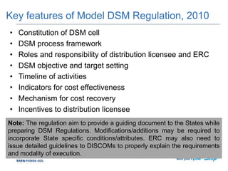 Key features of Model DSM Regulation, 2010
• Constitution of DSM cell
• DSM process framework
• Roles and responsibility of distribution licensee and ERC
• DSM objective and target setting
• Timeline of activities
• Indicators for cost effectiveness
• Mechanism for cost recovery
• Incentives to distribution licensee
Note: The regulation aim to provide a guiding document to the States while
preparing DSM Regulations. Modifications/additions may be required to
incorporate State specific conditions/attributes. ERC may also need to
issue detailed guidelines to DISCOMs to properly explain the requirements
and modality of execution.
 