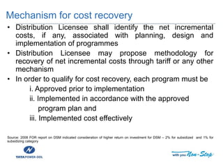 Mechanism for cost recovery
• Distribution Licensee shall identify the net incremental
costs, if any, associated with planning, design and
implementation of programmes
• Distribution Licensee may propose methodology for
recovery of net incremental costs through tariff or any other
mechanism
• In order to qualify for cost recovery, each program must be
i. Approved prior to implementation
ii. Implemented in accordance with the approved
program plan and
iii. Implemented cost effectively
Source: 2008 FOR report on DSM indicated consideration of higher return on investment for DSM – 2% for subsidized and 1% for
subsidizing category
 