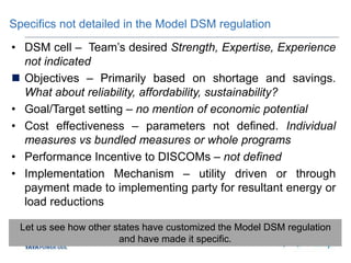 Specifics not detailed in the Model DSM regulation
• DSM cell – Team’s desired Strength, Expertise, Experience
not indicated
 Objectives – Primarily based on shortage and savings.
What about reliability, affordability, sustainability?
• Goal/Target setting – no mention of economic potential
• Cost effectiveness – parameters not defined. Individual
measures vs bundled measures or whole programs
• Performance Incentive to DISCOMs – not defined
• Implementation Mechanism – utility driven or through
payment made to implementing party for resultant energy or
load reductions
Let us see how other states have customized the Model DSM regulation
and have made it specific.
 