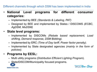 Different channels through which DSM has been implemented in India
• National Level programs for different consumer
categories:
– Implemented by BEE (Standards & Labeling, PAT)
– Designed by BEE and implemented by States / DISCOMS (ECBC,
AgDSM, MuDSM)
• State level programs:
– Implemented by DISCOMs (Rebate based replacement, Load
shifting, Demand response, DSM Bidding).
– Implemented by ERC (Time of Day tariff, Power factor penalty).
– Implemented by State designated agencies (mainly in the form of
policies).
• Programs by EESL:
– Multi utility programs (Distribution Efficient Lighting Program).
– State/DISCOM/Municipality focused programs.
 