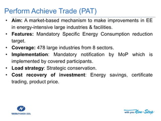 Perform Achieve Trade (PAT)
• Aim: A market-based mechanism to make improvements in EE
in energy-intensive large industries & facilities.
• Features: Mandatory Specific Energy Consumption reduction
target.
• Coverage: 478 large industries from 8 sectors.
• Implementation: Mandatory notification by MoP which is
implemented by covered participants.
• Load strategy: Strategic conservation.
• Cost recovery of investment: Energy savings, certificate
trading, product price.
 