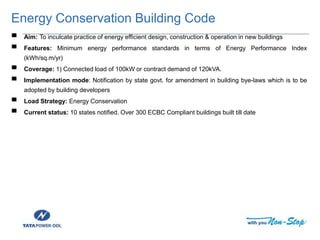 Energy Conservation Building Code
▀ Aim: To inculcate practice of energy efficient design, construction & operation in new buildings
▀ Features: Minimum energy performance standards in terms of Energy Performance Index
(kWh/sq.m/yr)
▀ Coverage: 1) Connected load of 100kW or contract demand of 120kVA.
▀ Implementation mode: Notification by state govt. for amendment in building bye-laws which is to be
adopted by building developers
▀ Load Strategy: Energy Conservation
▀ Current status: 10 states notified. Over 300 ECBC Compliant buildings built till date
 
