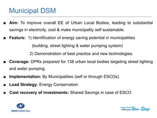 ■ Aim: To improve overall EE of Urban Local Bodies, leading to substantial
savings in electricity, cost & make municipality self sustainable.
■ Feature: 1) Identification of energy saving potential in municipalities
(building, street lighting & water pumping system)
2) Demonstration of best practice and new technologies.
■ Coverage: DPRs prepared for 138 urban local bodies targeting street lighting
and water pumping.
■ Implementation: By Municipalities (self or through ESCOs).
■ Load Strategy: Energy Conservation
■ Cost recovery of investments: Shared Savings in case of ESCO
Municipal DSM
 