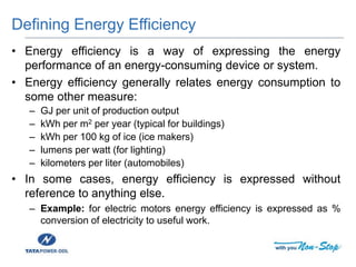 Defining Energy Efficiency
• Energy efficiency is a way of expressing the energy
performance of an energy-consuming device or system.
• Energy efficiency generally relates energy consumption to
some other measure:
– GJ per unit of production output
– kWh per m2 per year (typical for buildings)
– kWh per 100 kg of ice (ice makers)
– lumens per watt (for lighting)
– kilometers per liter (automobiles)
• In some cases, energy efficiency is expressed without
reference to anything else.
– Example: for electric motors energy efficiency is expressed as %
conversion of electricity to useful work.
 