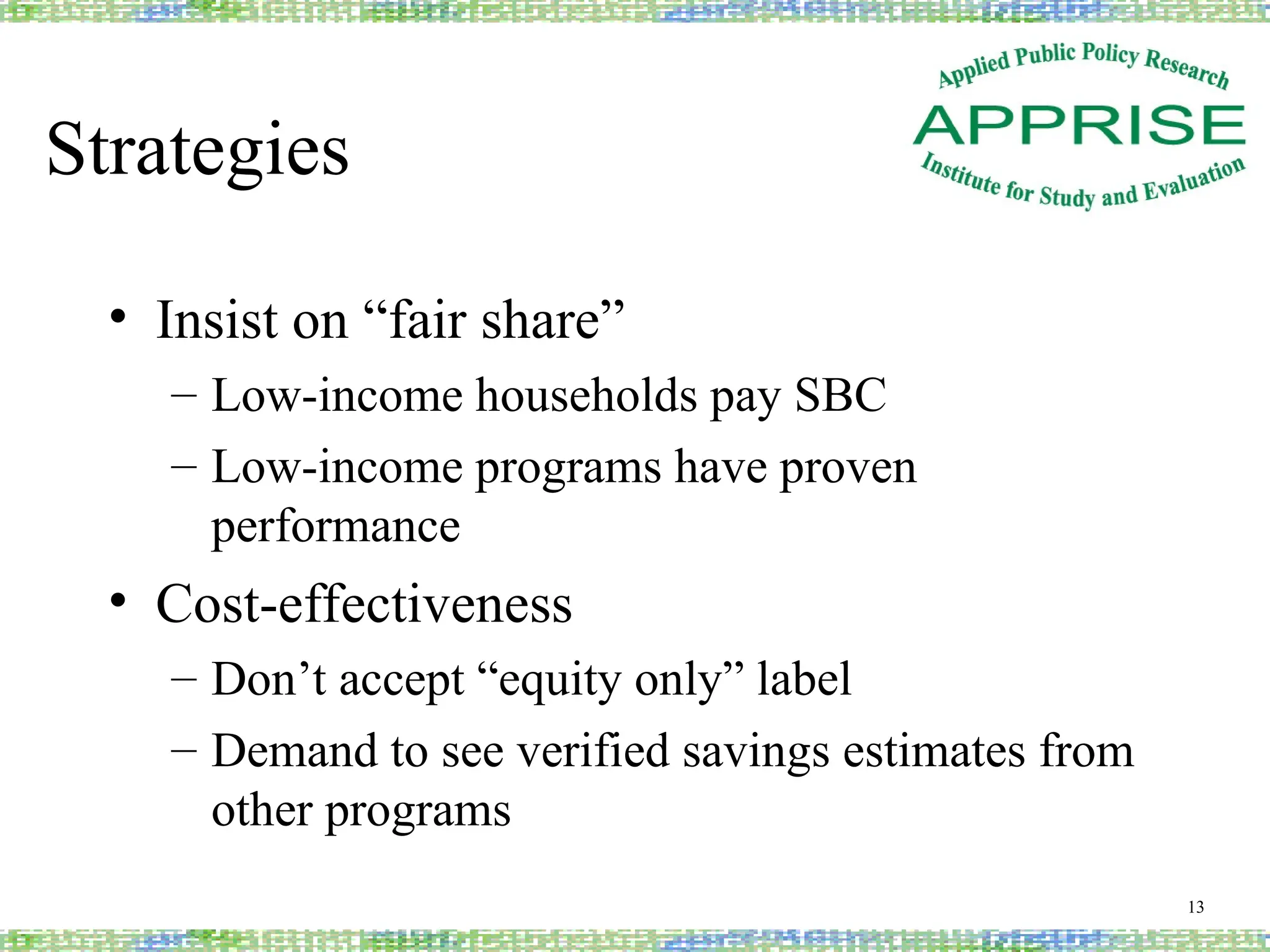 Strategies
• Insist on “fair share”
– Low-income households pay SBC
– Low-income programs have proven
performance
• Cost-effectiveness
– Don’t accept “equity only” label
– Demand to see verified savings estimates from
other programs
13
 