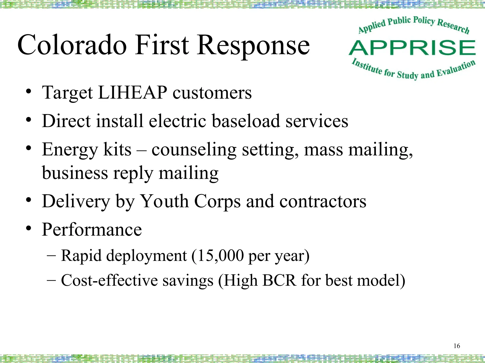 Colorado First Response
• Target LIHEAP customers
• Direct install electric baseload services
• Energy kits – counseling setting, mass mailing,
business reply mailing
• Delivery by Youth Corps and contractors
• Performance
– Rapid deployment (15,000 per year)
– Cost-effective savings (High BCR for best model)
16
 