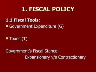 1. FISCAL POLICY 1.1 Fiscal Tools: Government Expenditure (G) Taxes (T) Government’s Fiscal Stance:  Expansionary v/s Contractionary  