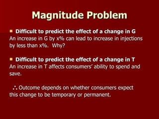 Magnitude Problem Difficult to predict the effect of a change in G An increase in G by x% can lead to increase in injections  by less than x%.  Why? Difficult to predict the effect of a change in T An increase in T affects consumers’ ability to spend and  save.    Outcome depends on whether consumers expect  this change to be temporary or permanent. 