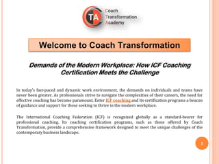 Welcome to Coach Transformation
Demands of the Modern Workplace: How ICF Coaching
Certification Meets the Challenge
In today's fast-paced and dynamic work environment, the demands on individuals and teams have
never been greater. As professionals strive to navigate the complexities of their careers, the need for
effective coaching has become paramount. Enter ICF coaching and its certification programs a beacon
of guidance and support for those seeking to thrive in the modern workplace.
The International Coaching Federation (ICF) is recognized globally as a standard-bearer for
professional coaching. Its coaching certification programs, such as those offered by Coach
Transformation, provide a comprehensive framework designed to meet the unique challenges of the
contemporary business landscape.
1
 