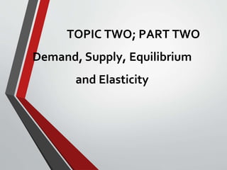 TOPIC TWO; PART TWO
Demand, Supply, Equilibrium
and Elasticity
 