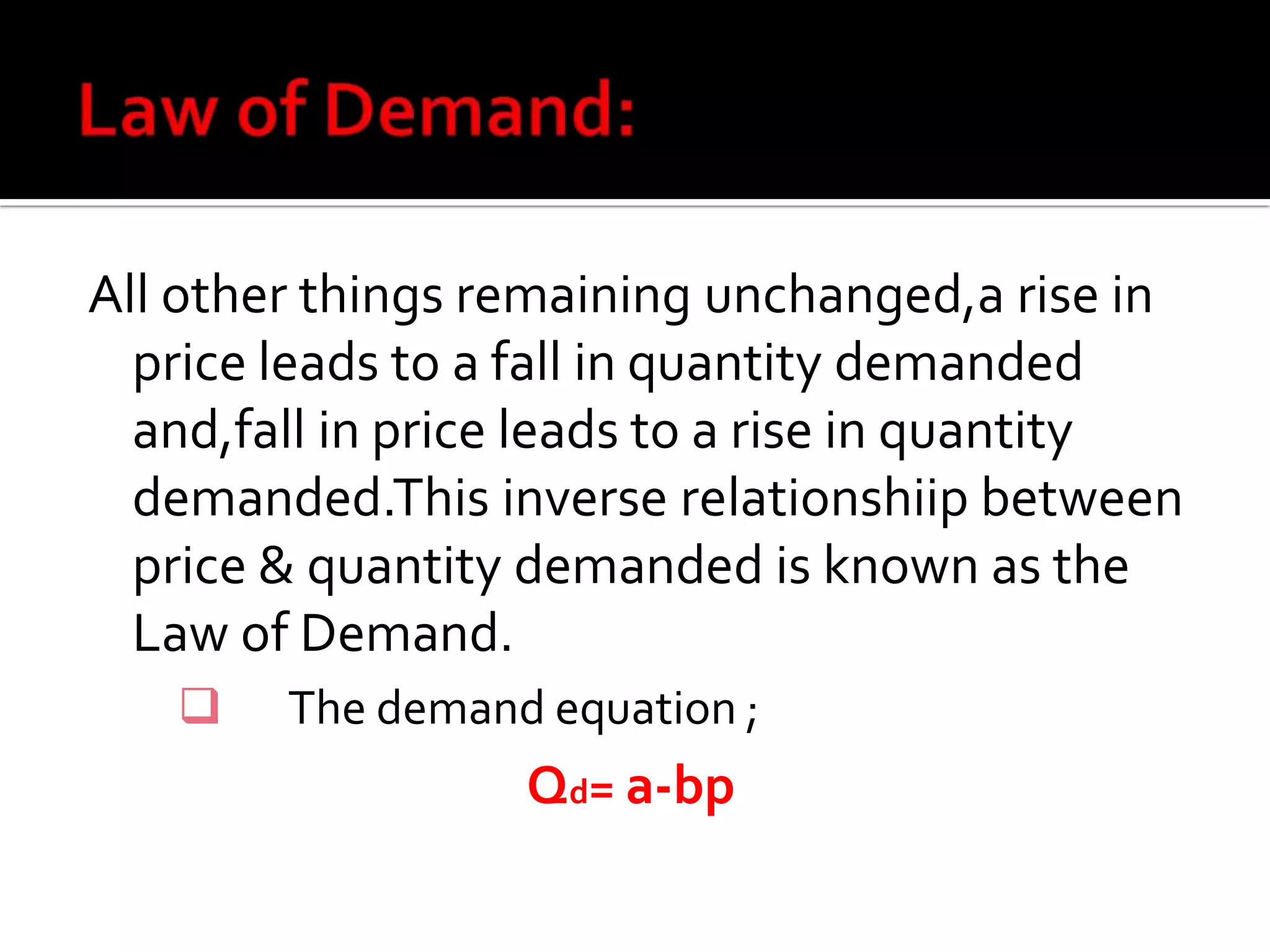 All other things remaining unchanged,a rise in
price leads to a fall in quantity demanded
and,fall in price leads to a rise in quantity
demanded.This inverse relationshiip between
price & quantity demanded is known as the
Law of Demand.
 The demand equation ;
Qd= a-bp
 