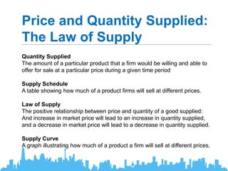 Price and Quantity Supplied:
The Law of Supply
Quantity Supplied
The amount of a particular product that a firm would be willing and able to
offer for sale at a particular price during a given time period
Supply Schedule
A table showing how much of a product firms will sell at different prices.
Law of Supply
The positive relationship between price and quantity of a good supplied:
And increase in market price will lead to an increase in quantity supplied,
and a decrease in market price will lead to a decrease in quantity supplied.
Supply Curve
A graph illustrating how much of a product a firm will sell at different prices.
 