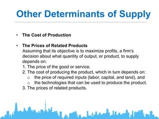 Other Determinants of Supply
• The Cost of Production
• The Prices of Related Products
Assuming that its objective is to maximize profits, a firm’s
decision about what quantity of output, or product, to supply
depends on:
1. The price of the good or service.
2. The cost of producing the product, which in turn depends on:
o the price of required inputs (labor, capital, and land), and
o the technologies that can be used to produce the product.
3. The prices of related products.
 