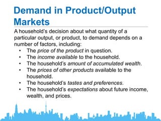 Demand in Product/Output
Markets
A household’s decision about what quantity of a
particular output, or product, to demand depends on a
number of factors, including:
• The price of the product in question.
• The income available to the household.
• The household’s amount of accumulated wealth.
• The prices of other products available to the
household.
• The household’s tastes and preferences.
• The household’s expectations about future income,
wealth, and prices.
 