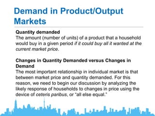 Demand in Product/Output
Markets
Quantity demanded
The amount (number of units) of a product that a household
would buy in a given period if it could buy all it wanted at the
current market price.
Changes in Quantity Demanded versus Changes in
Demand
The most important relationship in individual market is that
between market price and quantity demanded. For this
reason, we need to begin our discussion by analyzing the
likely response of households to changes in price using the
device of ceteris paribus, or “all else equal.”
 