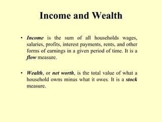 Income and Wealth
• Income is the sum of all households wages,
salaries, profits, interest payments, rents, and other
forms of earnings in a given period of time. It is a
flow measure.
• Wealth, or net worth, is the total value of what a
household owns minus what it owes. It is a stock
measure.
 