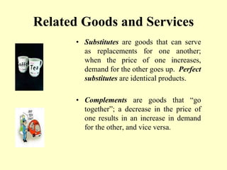 Related Goods and Services
• Substitutes are goods that can serve
as replacements for one another;
when the price of one increases,
demand for the other goes up. Perfect
substitutes are identical products.
• Complements are goods that “go
together”; a decrease in the price of
one results in an increase in demand
for the other, and vice versa.
 