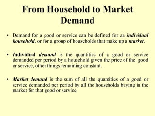 From Household to Market
Demand
• Demand for a good or service can be defined for an individual
household, or for a group of households that make up a market.
• Individual demand is the quantities of a good or service
demanded per period by a household given the price of the good
or service, other things remaining constant.
• Market demand is the sum of all the quantities of a good or
service demanded per period by all the households buying in the
market for that good or service.
 