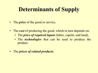 Determinants of Supply
• The price of the good or service.
• The cost of producing the good, which in turn depends on:
• The price of required inputs (labor, capital, and land),
• The technologies that can be used to produce the
product.
• The prices of related products.
 