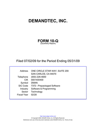 DEMANDTEC, INC.



                               FORM Report)10-Q
                                (Quarterly




Filed 07/02/09 for the Period Ending 05/31/09


  Address          ONE CIRCLE STAR WAY, SUITE 200
                   SAN CARLOS, CA 94070
Telephone          (650) 226-4600
        CIK        0001400400
    Symbol         DMAN
 SIC Code          7372 - Prepackaged Software
   Industry        Software & Programming
     Sector        Technology
Fiscal Year        02/28




                                     http://www.edgar-online.com
                     © Copyright 2009, EDGAR Online, Inc. All Rights Reserved.
      Distribution and use of this document restricted under EDGAR Online, Inc. Terms of Use.
 