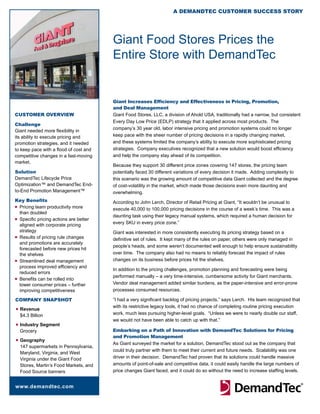 A DemAnDTeC CusTomer suCCess sTory




                                         Giant Food Stores Prices the
                                         Entire Store with DemandTec


                                         Giant Increases Efficiency and Effectiveness in Pricing, Promotion,
                                         and Deal Management
CusTomer overview                        Giant Food Stores, LLC, a division of Ahold USA, traditionally had a narrow, but consistent
                                         Every Day Low Price (EDLP) strategy that it applied across most products. The
Challenge
                                         company’s 30 year old, labor intensive pricing and promotion systems could no longer
Giant needed more flexibility in
its ability to execute pricing and       keep pace with the sheer number of pricing decisions in a rapidly changing market,
promotion strategies, and it needed      and these systems limited the company’s ability to execute more sophisticated pricing
to keep pace with a flood of cost and    strategies. Company executives recognized that a new solution would boost efficiency
competitive changes in a fast-moving     and help the company stay ahead of its competition.
market.
                                         Because they support 30 different price zones covering 147 stores, the pricing team
solution                                 potentially faced 30 different variations of every decision it made. Adding complexity to
DemandTec Lifecycle Price                this scenario was the growing amount of competitive data Giant collected and the degree
Optimization™ and DemandTec End-         of cost-volatility in the market, which made those decisions even more daunting and
to-End Promotion Management™             overwhelming.
Key Benefits                             According to John Lerch, Director of Retail Pricing at Giant, “It wouldn’t be unusual to
n Pricing team productivity more
                                         execute 40,000 to 100,000 pricing decisions in the course of a week’s time. This was a
  than doubled
                                         daunting task using their legacy manual systems, which required a human decision for
n Specific pricing actions are better
  aligned with corporate pricing         every SKU in every price zone.”
  strategy                               Giant was interested in more consistently executing its pricing strategy based on a
n Results of pricing rule changes
                                         definitive set of rules. It kept many of the rules on paper, others were only managed in
  and promotions are accurately
                                         people’s heads, and some weren’t documented well enough to help ensure sustainability
  forecasted before new prices hit
  the shelves                            over time. The company also had no means to reliably forecast the impact of rules
n Streamlined deal management            changes on its business before prices hit the shelves.
  process improved efficiency and
                                         In addition to the pricing challenges, promotion planning and forecasting were being
  reduced errors
n Benefits can be rolled into
                                         performed manually – a very time-intensive, cumbersome activity for Giant merchants.
  lower consumer prices – further        Vendor deal management added similar burdens, as the paper-intensive and error-prone
  improving competitiveness              processes consumed resources.

CompAny snApshoT                         “I had a very significant backlog of pricing projects,” says Lerch. His team recognized that
                                         with its restrictive legacy tools, it had no chance of completing routine pricing execution
n   Revenue
    $4.3 Billion                         work, much less pursuing higher-level goals. “Unless we were to nearly double our staff,
                                         we would not have been able to catch up with that.”
n   Industry Segment
    Grocery                              Embarking on a Path of Innovation with DemandTec Solutions for Pricing
                                         and Promotion Management
n   Geography
                                         As Giant surveyed the market for a solution, DemandTec stood out as the company that
    147 supermarkets in Pennsylvania,
                                         could truly partner with them to meet their current and future needs. Scalability was one
    Maryland, Virginia, and West
    Virginia under the Giant Food        driver in their decision. DemandTec had proven that its solutions could handle massive
    Stores, Martin’s Food Markets, and   amounts of point-of-sale and competitive data, it could easily handle the large numbers of
    Food Source banners                  price changes Giant faced, and it could do so without the need to increase staffing levels.


www.demandtec.com
 