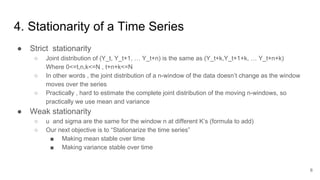 4. Stationarity of a Time Series
● Strict stationarity
○ Joint distribution of (Y_t, Y_t+1, … Y_t+n) is the same as (Y_t+k,Y_t+1+k, … Y_t+n+k)
Where 0<=t,n,k<=N , t+n+k<=N
○ In other words , the joint distribution of a n-window of the data doesn’t change as the window
moves over the series
○ Practically , hard to estimate the complete joint distribution of the moving n-windows, so
practically we use mean and variance
● Weak stationarity
○ u and sigma are the same for the window n at different K’s (formula to add)
○ Our next objective is to “Stationarize the time series”
■ Making mean stable over time
■ Making variance stable over time
6
 