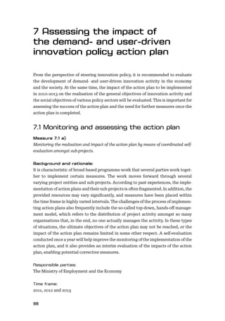 98
From the perspective of steering innovation policy, it is recommended to evaluate
the development of demand- and user-driven innovation activity in the economy
and the society. At the same time, the impact of the action plan to be implemented
in 2010-2013 on the realisation of the general objectives of innovation activity and
the social objectives of various policy sectors will be evaluated. This is important for
assessing the success of the action plan and the need for further measures once the
action plan is completed.
Monitoring the realisation and impact of the action plan by means of coordinated self-
evaluation amongst sub-projects.
It is characteristic of broad-based programme work that several parties work toget-
her to implement certain measures. The work moves forward through several
varying project entities and sub-projects. According to past experiences, the imple-
mentation of action plans and their sub-projects is often fragmented. In addition, the
provided resources may vary signiﬁcantly, and measures have been placed within
the time frame in highly varied intervals. The challenges of the process of implemen-
ting action plans also frequently include the so-called top-down, hands-oﬀ manage-
ment model, which refers to the distribution of project activity amongst so many
organisations that, in the end, no one actually manages the activity. In these types
of situations, the ultimate objectives of the action plan may not be reached, or the
impact of the action plan remains limited in some other respect. A self-evaluation
conducted once a year will help improve the monitoring of the implementation of the
action plan, and it also provides an interim evaluation of the impacts of the action
plan, enabling potential corrective measures.
The Ministry of Employment and the Economy
2011, 2012 and 2013
 