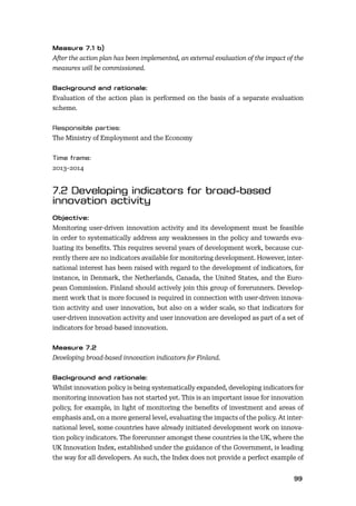 9899
After the action plan has been implemented, an external evaluation of the impact of the
measures will be commissioned.
Evaluation of the action plan is performed on the basis of a separate evaluation
scheme.
The Ministry of Employment and the Economy
2013–2014
Monitoring user-driven innovation activity and its development must be feasible
in order to systematically address any weaknesses in the policy and towards eva-
luating its beneﬁts. This requires several years of development work, because cur-
rently there are no indicators available for monitoring development. However, inter-
national interest has been raised with regard to the development of indicators, for
instance, in Denmark, the Netherlands, Canada, the United States, and the Euro-
pean Commission. Finland should actively join this group of forerunners. Develop-
ment work that is more focused is required in connection with user-driven innova-
tion activity and user innovation, but also on a wider scale, so that indicators for
user-driven innovation activity and user innovation are developed as part of a set of
indicators for broad-based innovation.
Developing broad-based innovation indicators for Finland.
Whilst innovation policy is being systematically expanded, developing indicators for
monitoring innovation has not started yet. This is an important issue for innovation
policy, for example, in light of monitoring the beneﬁts of investment and areas of
emphasis and, on a more general level, evaluating the impacts of the policy. At inter-
national level, some countries have already initiated development work on innova-
tion policy indicators. The forerunner amongst these countries is the UK, where the
UK Innovation Index, established under the guidance of the Government, is leading
the way for all developers. As such, the Index does not provide a perfect example of
 