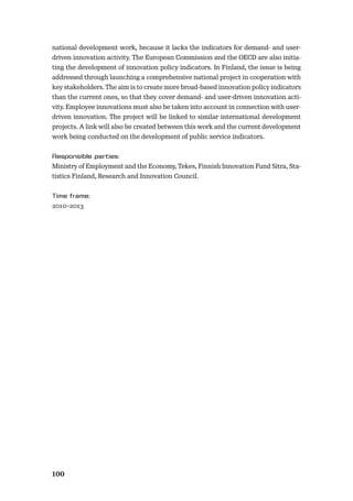 100
national development work, because it lacks the indicators for demand- and user-
driven innovation activity. The European Commission and the OECD are also initia-
ting the development of innovation policy indicators. In Finland, the issue is being
addressed through launching a comprehensive national project in cooperation with
key stakeholders. The aim is to create more broad-based innovation policy indicators
than the current ones, so that they cover demand- and user-driven innovation acti-
vity. Employee innovations must also be taken into account in connection with user-
driven innovation. The project will be linked to similar international development
projects. A link will also be created between this work and the current development
work being conducted on the development of public service indicators.
Ministry of Employment and the Economy, Tekes, Finnish Innovation Fund Sitra, Sta-
tistics Finland, Research and Innovation Council.
2010–2013
 