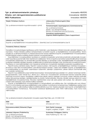 Tekijät | Författare | Authors
Työ- ja elinkeinoministeriön kysyntäinnovaatiot -ryhmä
Julkaisuaika | Publiceringstid | Date
Elokuu 2010
Toimeksiantaja(t) | Uppdragsgivare | Commissioned by
Työ- ja elinkeinoministeriö
Arbets- och näringsministeriet
Ministry of Employment and the Economy
Toimielimen asettamispäivä |
Organets tillsättningsdatum | Date of appointment
Julkaisun nimi | Titel | Title
Kysyntä- ja käyttäjälähtöinen innovaatiopolitiikka – Jäsentely (osa I) ja toimenpideohjelma (osa II)
Tiivistelmä | Referat | Abstract
ISSN
1797-3562
ISBN
978-952-227-418-2
Kokonaissivumäärä | Sidoantal | Pages
102
Kieli | Språk | Language
Englanti, engelska, English
Hinta | Pris | Price
20 €
Julkaisija | Utgivare | Published by
Työ- ja elinkeinoministeriö
Arbets- och näringsministeriet
Ministry of Employment and the Economy
Kustantaja | Förläggare | Sold by
Edita Publishing Oy / Ab / Ltd
Kansallista innovaatiostrategiaa laadittaessa pyrittiin löytämään uusia kilpailuedun lähteitä kiristyvään globaaliin kilpailuun vas-
taamiseksi. Yhdeksi tärkeäksi politiikan kehityskohteeksi tunnistettiin kysyntä- ja käyttäjälähtöinen innovaatiopolitiikka. Tämän
pohjalta työ- ja elinkeinoministeriö on yhdessä sidosryhmien kanssa määrittänyt kysyntä- ja käyttäjälähtöisen innovaatiopolitiikan
kehittämisalueet ja laatinut politiikka-aluetta koskevan toimenpideohjelman.
Kysyntälähtöisen innovaatiopolitiikan tavoitteena on edistää innovaatioiden syntymistä ja leviämistä vahvistamalla innovaati-
oiden kysyntää ja parantamalla niiden käyttöönoton edellytyksiä. Tämä voi tapahtua esimerkiksi hyödyntämällä julkisia hankintoja
innovaatioiden edistämiseen tai vahvistamalla kysyntää sääntelyn ja standardien avulla. Käyttäjälähtöisellä innovaatiopolitiikalla
puolestaan edistetään käyttäjien tarpeiden syvällisempää ymmärtämistä ja käyttäjien roolin vahvistamista innovaatiotoiminnassa.
Tavoitteena on myös lisätä käyttäjien omiin tarpeisiinsa kehittämien innovaatioiden (käyttäjäinnovaatioiden) kaupallistamista.
Raportti koostuu kahdesta osasta. Raportin I osassa kuvataan, mitä kysyntä- ja käyttäjälähtöisyys merkitsee innovaatiopo-
litii-kassa ja miksi tätä innovaatiopolitiikan uutta lähestymistapaa tarvitaan. Lisäksi siinä esitellään kysyntä- ja käyttäjälähtöisen
in-novaatiopolitiikan eri osa-alueet: osaamistason nostaminen, sääntelyn uudistaminen, julkisen sektorin toimintamallit sekä
kan-nusteiden kehittäminen.
Raportin II osa sisältää lähivuosien kehittämistoimenpiteet. Toimenpideohjelmassa esitetään mm. julkisten hankintojen kehittä-
jäorganisaatioiden, kuten Hansel Oy:n, Motiva Oy:n, HAUS Oy:n innovaatioroolin vahvistamista keinoksi hyödyntää julkisia
hankintoja innovoinnin tukena. Kansalaisten osallistumista julkisen sektorin palvelujen innovointiin voidaan helpottaa avaamalla
julkisia tietovarantoja käyttäjien, käyttäjäyhteisöjen ja yritysten hyödynnettäväksi. Muotoilu nähdään aiempaa selvemmin osana
käyttäjälähtöistä innovaatiotoimintaa. Muotoilun käyttökohteita voivat olla sekä palvelut että tuotteet. Sen välineistön avulla
voidaan etsiä vastauksia myös yhteiskunnallisiin haasteisiin.
Kysyntä- ja käyttäjälähtöinen innovaatiopolitiikka on kansainvälisesti uusi politiikka-alue. Sen mahdollisuudet ovat mittavat.
Suomi on erinomaisessa asemassa edelläkävijänä uuden politiikan muotoilussa ja toimeenpanossa. Edelläkävijyys asettaa myös
haasteita, koska muualla kokeiltuja malleja tai politiikkavälineitä ei juuri ole. Haastavuutta lisää myös kysyntä- ja käyttäjälähtöisen
innovaatiopolitiikan monitahoisuus. Toimenpiteet koskettavat läpileikkaavasti paitsi TEM:n hallinnonalaa, myös monia muita
hallinnonaloja.
Työ- ja elinkeinoministeriön yhteyshenkilö: Innovaatio-osasto/Teija Palko, puh. 010 606 4122
 