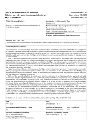 Tekijät | Författare | Authors
Arbets- och näringsministeriets efterfrågebaserade
innovationer -grupp
Julkaisuaika | Publiceringstid | Date
Augusti 2010
Toimeksiantaja(t) | Uppdragsgivare | Commissioned by
Työ- ja elinkeinoministeriö
Arbets- och näringsministeriet
Ministry of Employment and the Economy
Toimielimen asettamispäivä |
Organets tillsättningsdatum | Date of appointment
Julkaisun nimi | Titel | Title
Den efterfräge- och användarorienterade innovationspolitiken – Uppställning (del I) och åtgärdsprogram (del II)
Tiivistelmä | Referat | Abstract
ISSN
1797-3562
ISBN
978-952-227-418-2
Kokonaissivumäärä | Sidoantal | Pages
102
Kieli | Språk | Language
Enlanti, engelska, English
Hinta | Pris | Price
20 €
Julkaisija | Utgivare | Published by
Työ- ja elinkeinoministeriö
Arbets- och näringsministeriet
Ministry of Employment and the Economy
Kustantaja | Förläggare | Sold by
Edita Publishing Oy / Ab / Ltd
När den nationella innovationsstrategin utarbetades försökte man ﬁnna nya källor till konkurrenskraft för att kunna svara på den
allt hårdare globala konkurrensen. Den efterfråge- och användarorienterade innovationspolitiken identiﬁerades då som ett viktigt
utvecklingsobjekt för politiken. Utgående från detta har arbets- och näringsministeriet tillsammans med intressentgrupperna
fastställt utvecklingsområdena för den efterfråge- och användarorienterade innovationspolitiken och utarbetat ett åtgärdsprogram
för politikområdet.
Målet för den efterfrågeorienterade innovationspolitiken är att främja uppkomsten och spridningen av innovationer genom att
stärka efterfrågan på innovationer och förbättra förutsättningarna att ta dem i bruk. Detta kan ske t.ex. genom att utnyttja offentlig
upphandling för främjande av innovationer eller genom att stärka efterfrågan med hjälp av reglering och standarder. Genom den
användarorienterade innovationspolitiken främjas en djupare förståelse för användarnas behov och stärkandet av användarnas
roll i innovationsverksamheten. Ett mål är också att öka kommersialiseringen av innovationer som användarna har utvecklat för
sina egna behov (användarinnovationer).
Rapporten består av två delar. I del I beskrivs vad efterfråge- och användarorientering innebär i innovationspolitiken och varför
detta nya angreppssätt inom innovationspolitiken behövs. Dessutom presenteras de olika delområdena inom den efterfråge- och
användarorienterade innovationspolitiken: höjning av kompetensnivån, regleringsreformer, verksamhetsmodellerna inom den
offentliga sektorn och utveckling av incitament.
Del II innehåller utvecklingsåtgärder för de närmaste åren. Som ett medel för utnyttjande av offentlig upphandling till stöd
för innovation föreslås i åtgärdsprogrammet bl.a. att innovationsrollen stärks för de organisationer som utvecklar den offentliga
upphandlingen, såsom Hansel Ab, Motiva Oy och HAUS Oy. Medborgarnas deltagande i innovationer för den offentliga sektorns
tjänster kan underlättas genom att offentliga dataarkiv öppnas, så att de kan utnyttjas av användare, användargemenskaper
och företag. Design ses tydligare än tidigare som en del av den användarorienterade innovationsverksamheten. Designen kan
användas för såväl tjänster som varor. Med designens medel kan man söka svar också på samhälleliga utmaningar.
Den efterfråge- och användarorienterade innovationspolitiken är internationellt sett ett nytt politikområde. Dess möjligheter
är omfattande. Finland har en utmärkt ställning som pionjär i utformningen och verkställandet av den nya politiken. Pionjärskap
innebär också utmaningar, eftersom annanstans beprövade modeller eller politikverktyg just inte ﬁnns. Graden av utmaning ökar
också på grund av den efterfråge- och användarorienterade innovationspolitikens komplexitet. Åtgärderna genomskär och berör
förutom arbets- och näringsministeriets förvaltningsområde, också många andra förvaltningsområden.
Kontaktperson vid arbets- och näringsministeriet: Innovationsavdelningen/Teija Palko, tfn 010 606 4122
 